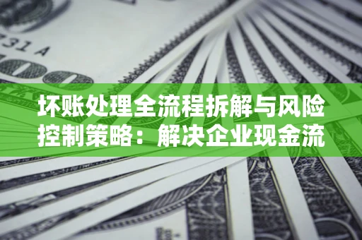 武汉坏账处理全流程拆解与风险控制策略：解决企业现金流顽疾的实战指南