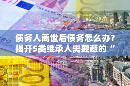 武汉债务人离世后债务怎么办？揭开5类继承人需要避的“坑”