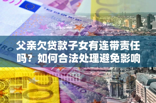 武汉父亲欠贷款子女有连带责任吗？如何合法处理避免影响？