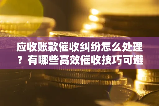 武汉应收账款催收纠纷怎么处理？有哪些高效催收技巧可避免坏账？